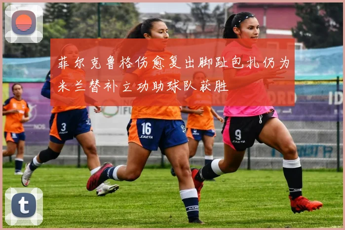 菲尔克鲁格伤愈复出脚趾包扎仍为米兰替补立功助球队获胜