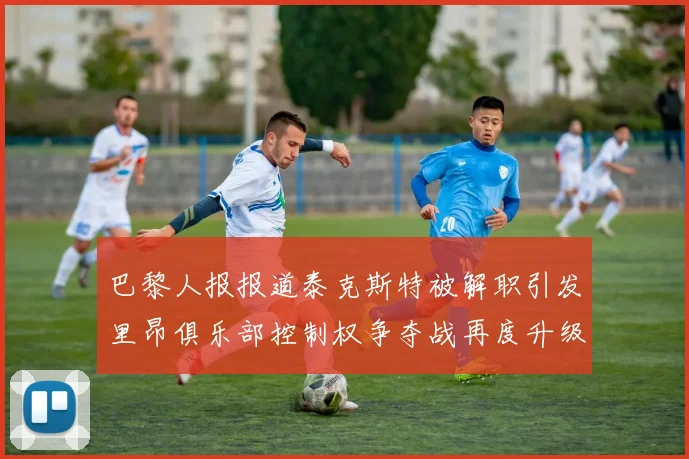 巴黎人报报道泰克斯特被解职引发里昂俱乐部控制权争夺战再度升级