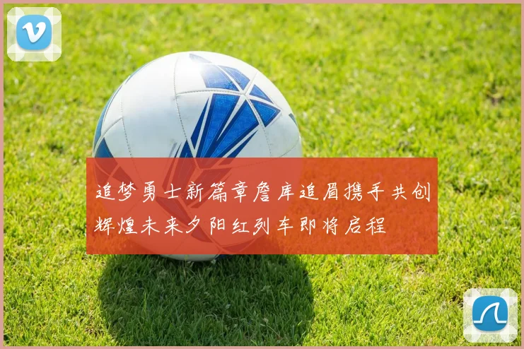 追梦勇士新篇章詹库追眉携手共创辉煌未来夕阳红列车即将启程