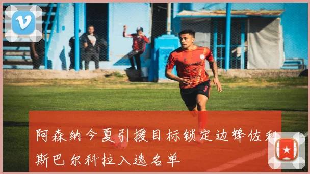 阿森纳今夏引援目标锁定边锋佐利斯巴尔科拉入选名单