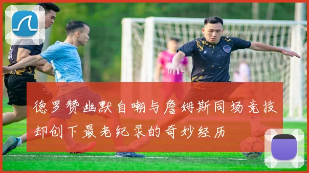德罗赞幽默自嘲与詹姆斯同场竞技却创下最老纪录的奇妙经历