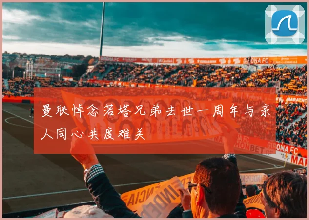 曼联悼念若塔兄弟去世一周年与亲人同心共度难关