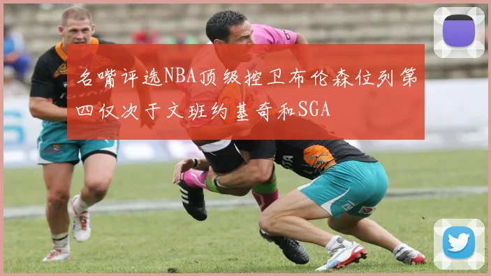 名嘴评选NBA顶级控卫布伦森位列第四仅次于文班约基奇和SGA