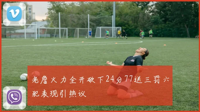老詹火力全开砍下24分77送三罚六犯表现引热议
