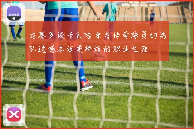 龙赛罗谈卡瓦哈尔与传奇球员的离队遗憾本该更辉煌的职业生涯