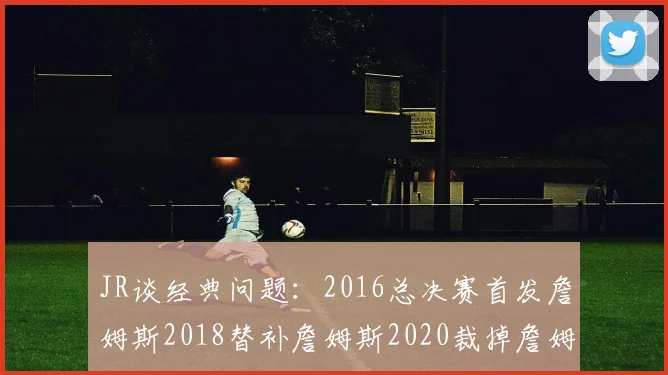 JR谈经典问题：2016总决赛首发詹姆斯2018替补詹姆斯2020裁掉詹姆斯的背后故事