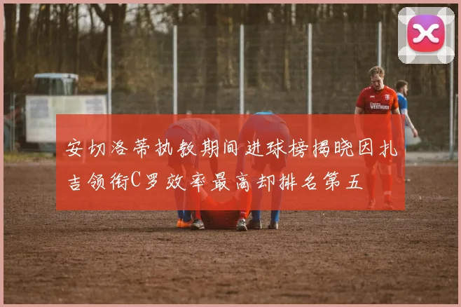 安切洛蒂执教期间进球榜揭晓因扎吉领衔C罗效率最高却排名第五