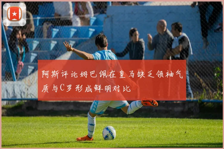 阿斯评论姆巴佩在皇马缺乏领袖气质与C罗形成鲜明对比