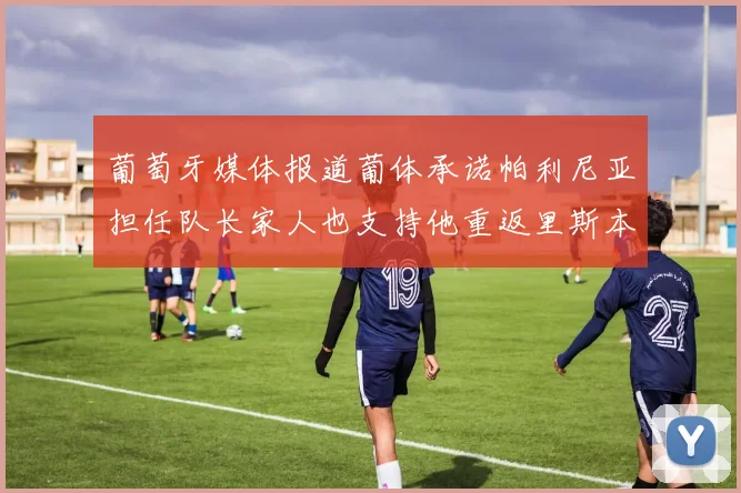 葡萄牙媒体报道葡体承诺帕利尼亚担任队长家人也支持他重返里斯本