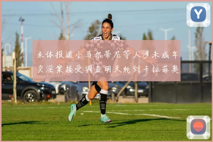 米体报道小马尔蒂尼等人涉未成年卖淫案接受调查明天轮到卡拉菲奥里接受问询