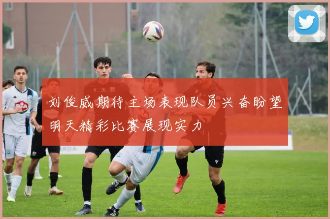 刘俊威期待主场表现队员兴奋盼望明天精彩比赛展现实力