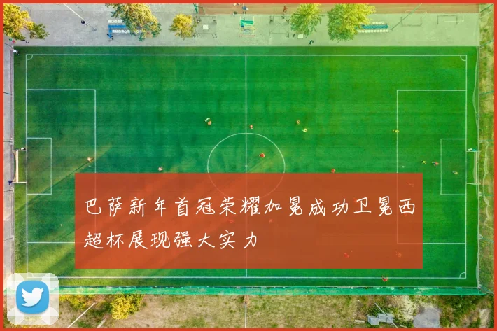 巴萨新年首冠荣耀加冕成功卫冕西超杯展现强大实力