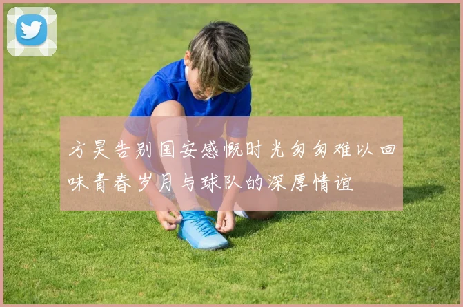 方昊告别国安感慨时光匆匆难以回味青春岁月与球队的深厚情谊