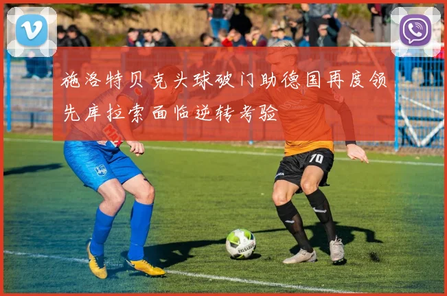 施洛特贝克头球破门助德国再度领先库拉索面临逆转考验
