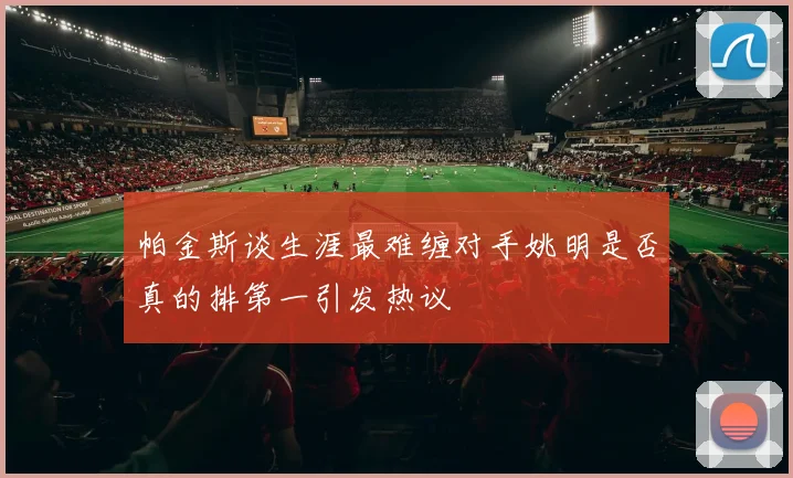 帕金斯谈生涯最难缠对手姚明是否真的排第一引发热议