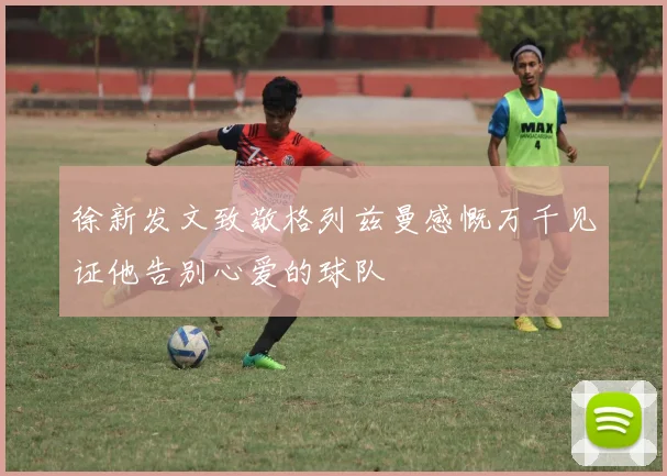 徐新发文致敬格列兹曼感慨万千见证他告别心爱的球队
