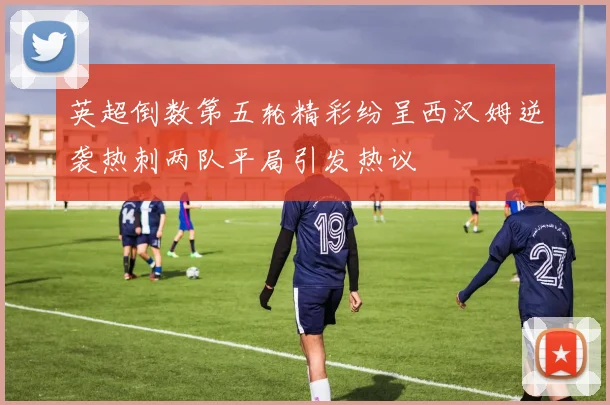 英超倒数第五轮精彩纷呈西汉姆逆袭热刺两队平局引发热议