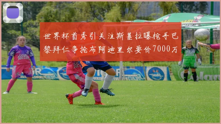 世界杯首秀引关注斯基拉曝枪手巴黎拜仁争抢布阿迪里尔要价7000万欧元
