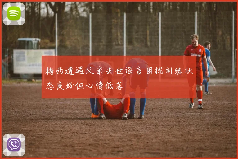 梅西遭遇父亲去世谣言困扰训练状态良好但心情低落