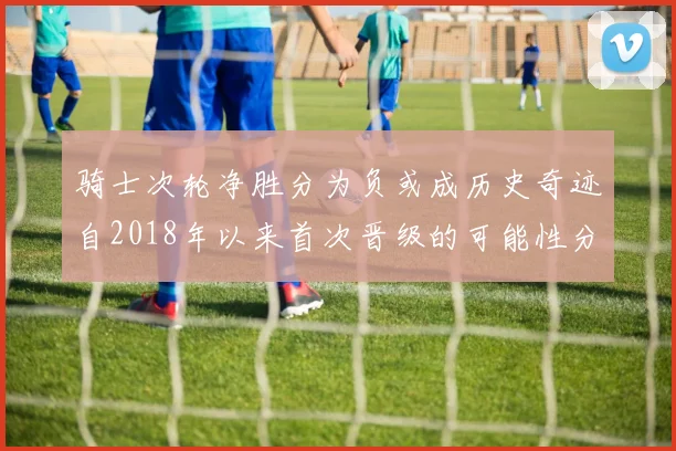 骑士次轮净胜分为负或成历史奇迹自2018年以来首次晋级的可能性分析