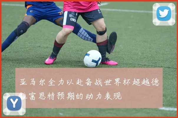 亚马尔全力以赴备战世界杯超越德拉富恩特预期的动力表现