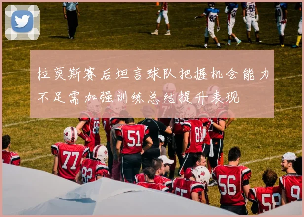 拉莫斯赛后坦言球队把握机会能力不足需加强训练总结提升表现