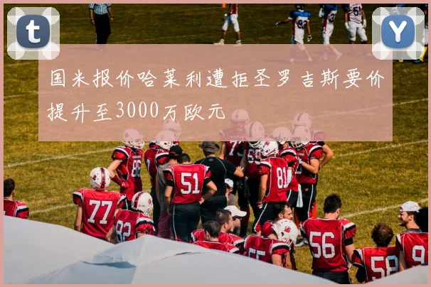 国米报价哈莱利遭拒圣罗吉斯要价提升至3000万欧元