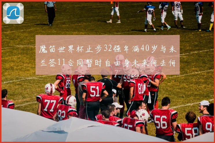 魔笛世界杯止步32强年满40岁与米兰签11合同暂时自由身未来何去何从